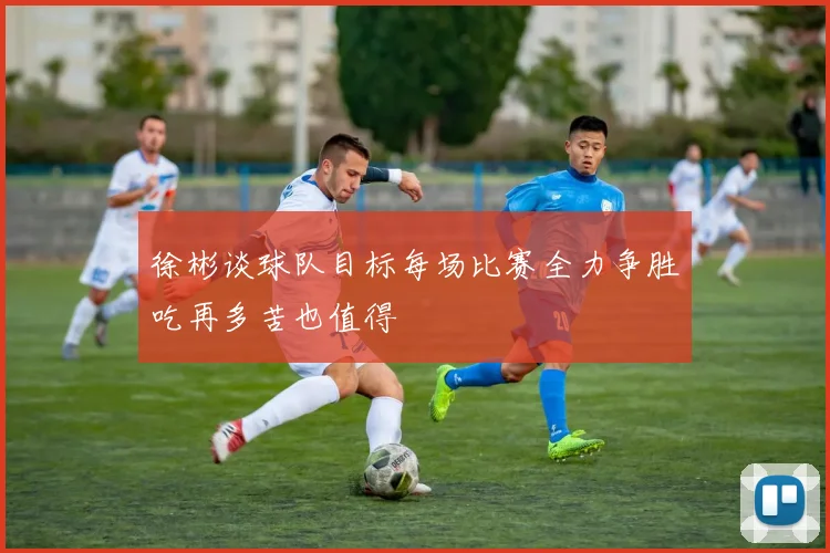 徐彬谈球队目标每场比赛全力争胜吃再多苦也值得