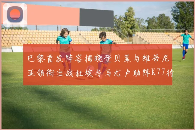 巴黎首发阵容揭晓登贝莱与维蒂尼亚领衔出战杜埃与马尤卢助阵K77待命替补