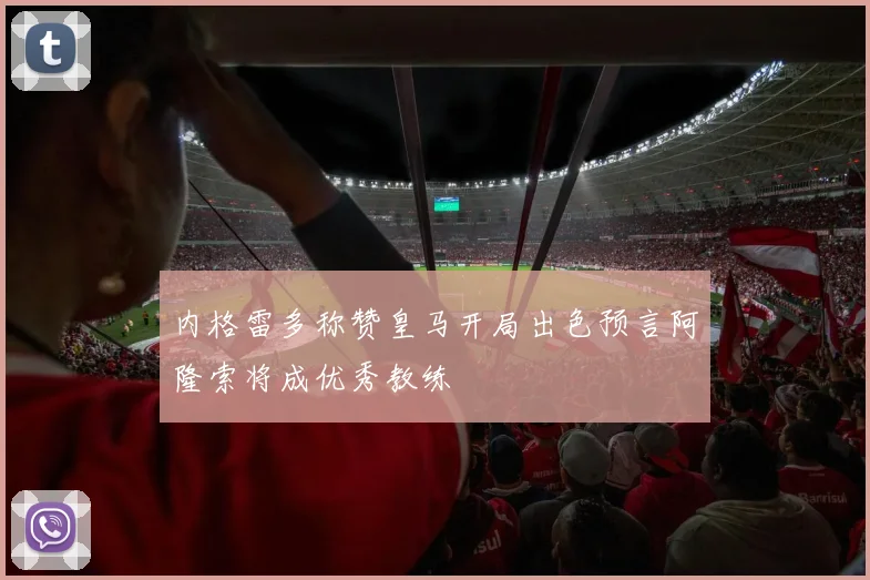 内格雷多称赞皇马开局出色预言阿隆索将成优秀教练