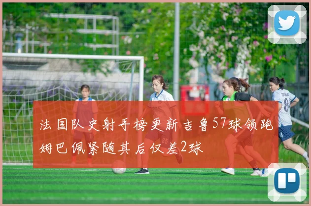 法国队史射手榜更新吉鲁57球领跑姆巴佩紧随其后仅差2球