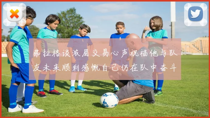 弗拉格谈浓眉交易心声祝福他与队友未来顺利感慨自己仍在队中奋斗