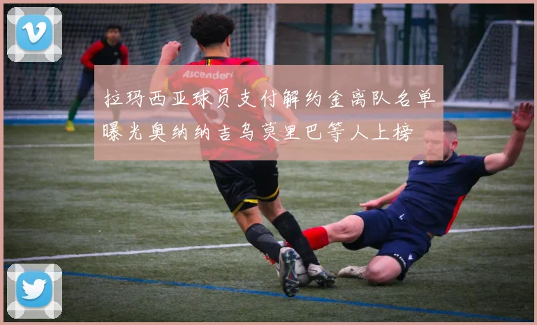 拉玛西亚球员支付解约金离队名单曝光奥纳纳吉乌莫里巴等人上榜