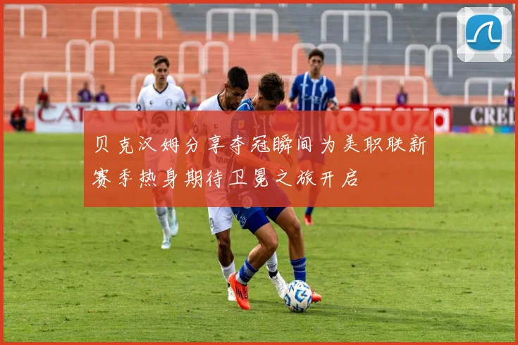 贝克汉姆分享夺冠瞬间为美职联新赛季热身期待卫冕之旅开启