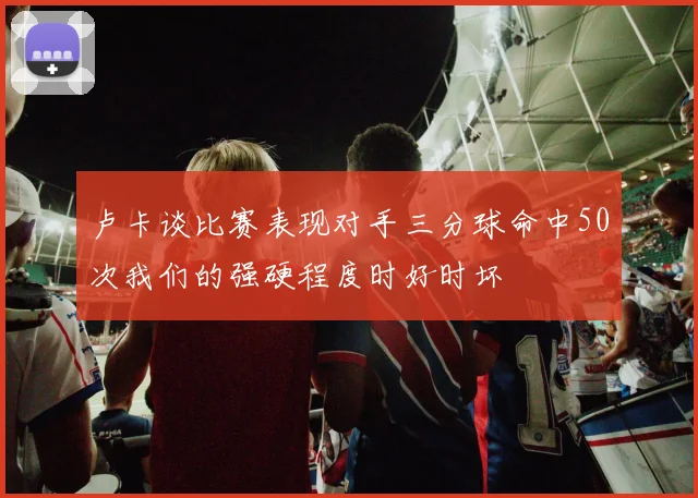 卢卡谈比赛表现对手三分球命中50次我们的强硬程度时好时坏