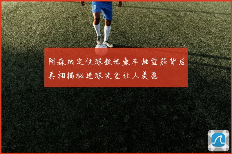 阿森纳定位球教练豪车抽雪茄背后真相揭秘进球奖金让人羡慕