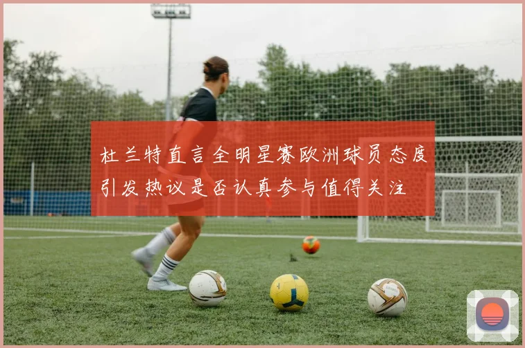杜兰特直言全明星赛欧洲球员态度引发热议是否认真参与值得关注