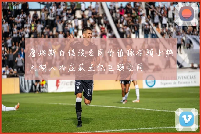 詹姆斯自信谈合同价值称在骑士热火湖人均应获五亿巨额合同