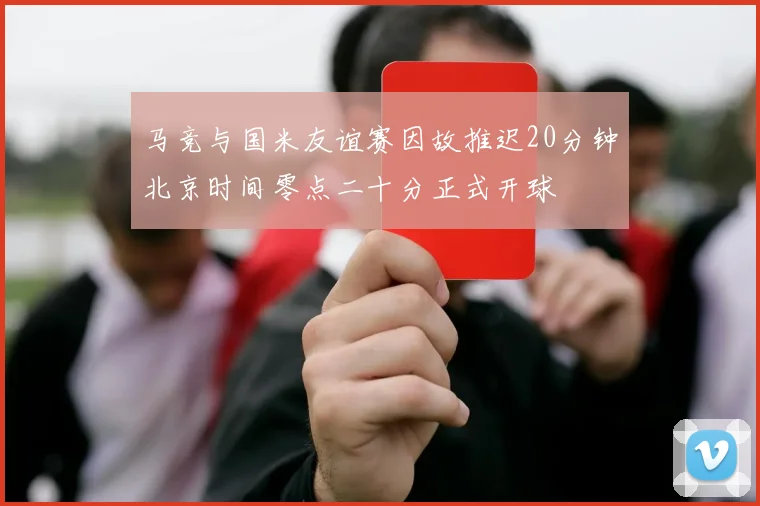马竞与国米友谊赛因故推迟20分钟北京时间零点二十分正式开球