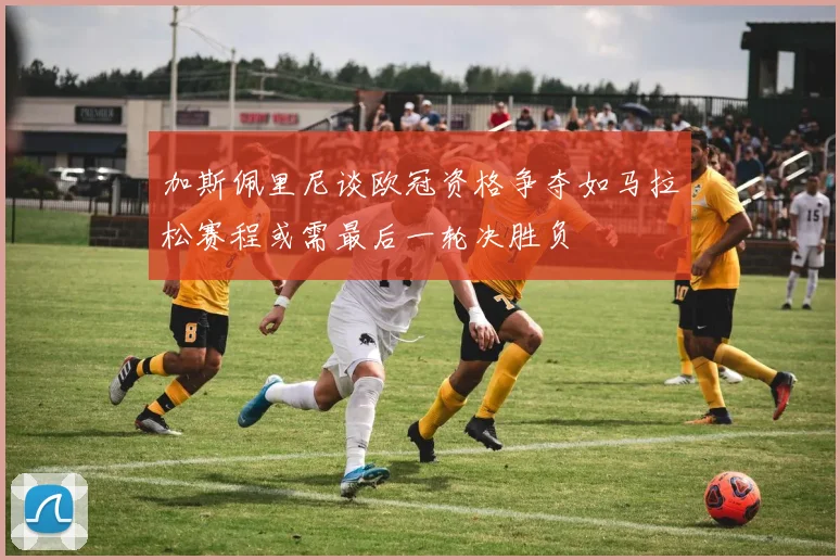 加斯佩里尼谈欧冠资格争夺如马拉松赛程或需最后一轮决胜负