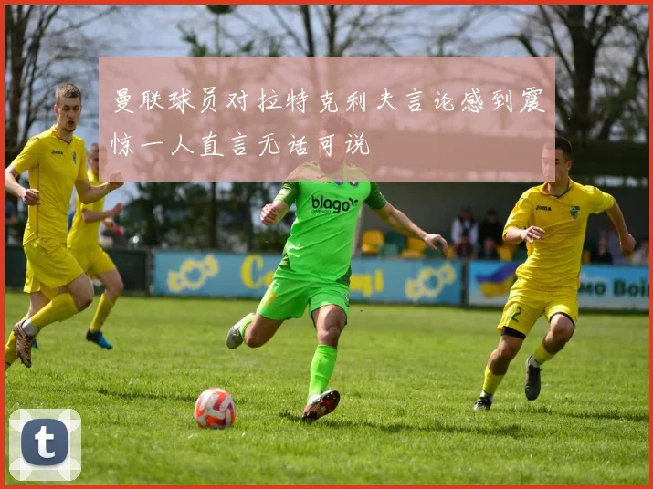 曼联球员对拉特克利夫言论感到震惊一人直言无话可说