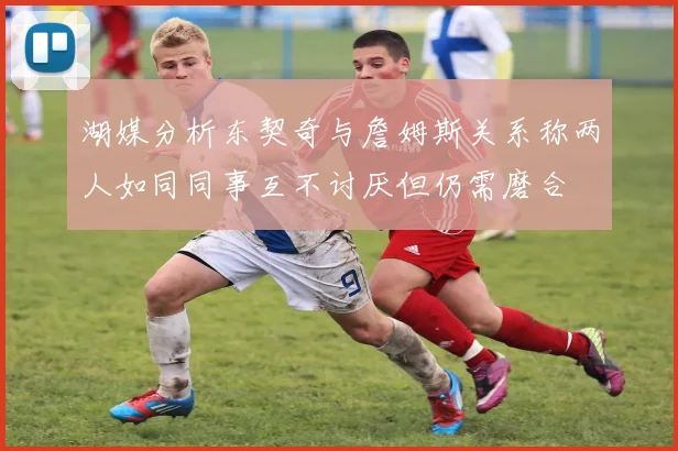 湖媒分析东契奇与詹姆斯关系称两人如同同事互不讨厌但仍需磨合