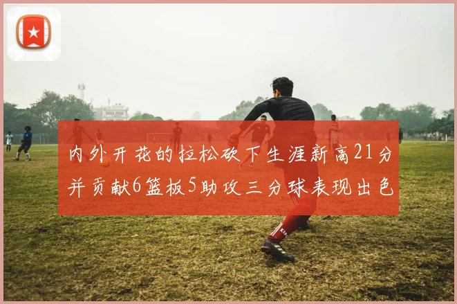 内外开花的拉松砍下生涯新高21分并贡献6篮板5助攻三分球表现出色