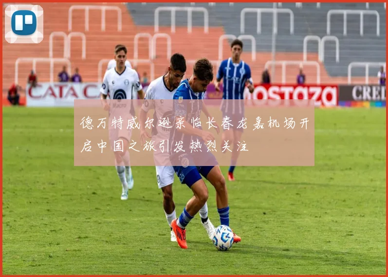德万特威尔逊亲临长春龙嘉机场开启中国之旅引发热烈关注
