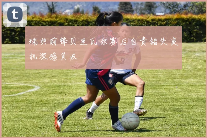 瑞典前锋贝里瓦尔赛后自责错失良机深感负疚