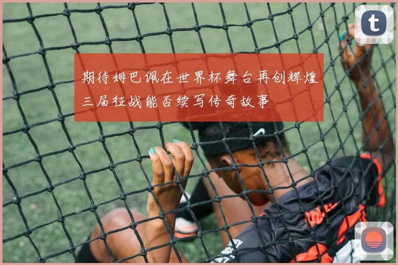 期待姆巴佩在世界杯舞台再创辉煌三届征战能否续写传奇故事