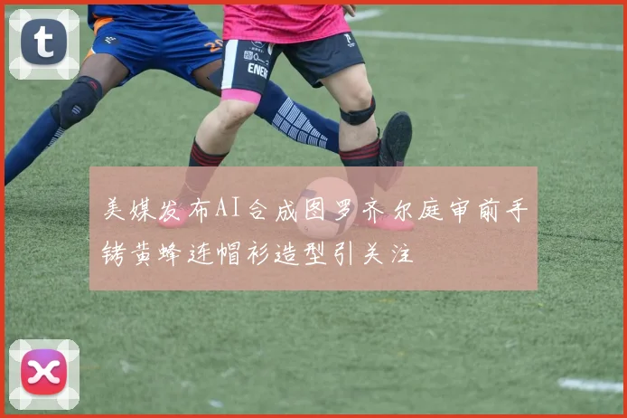 美媒发布AI合成图罗齐尔庭审前手铐黄蜂连帽衫造型引关注