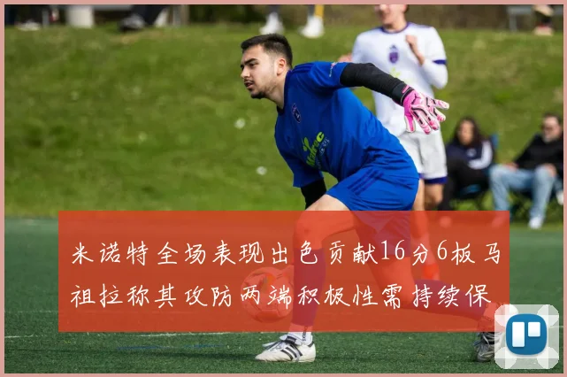 米诺特全场表现出色贡献16分6板马祖拉称其攻防两端积极性需持续保持