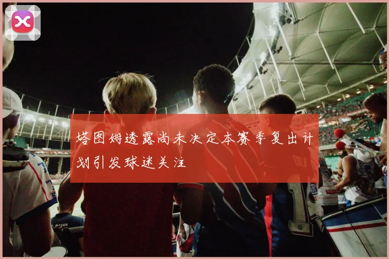 塔图姆透露尚未决定本赛季复出计划引发球迷关注