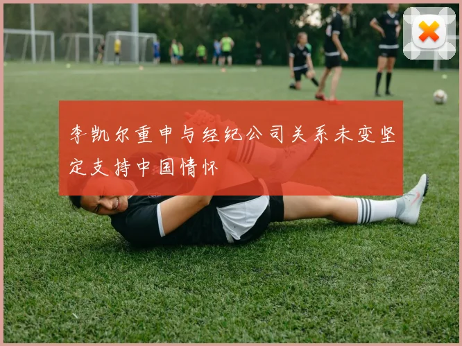 李凯尔重申与经纪公司关系未变坚定支持中国情怀
