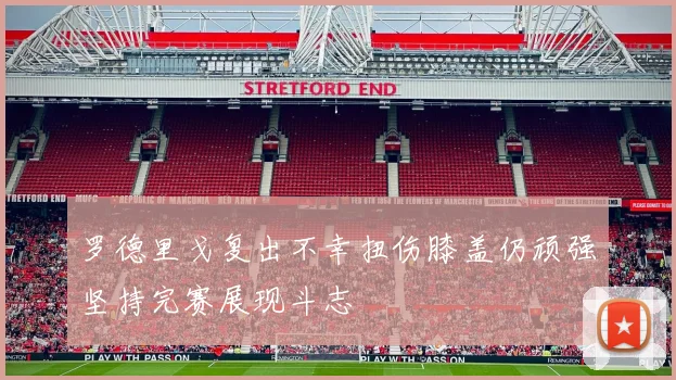 罗德里戈复出不幸扭伤膝盖仍顽强坚持完赛展现斗志