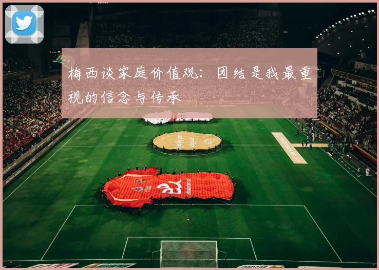 梅西谈家庭价值观：团结是我最重视的信念与传承