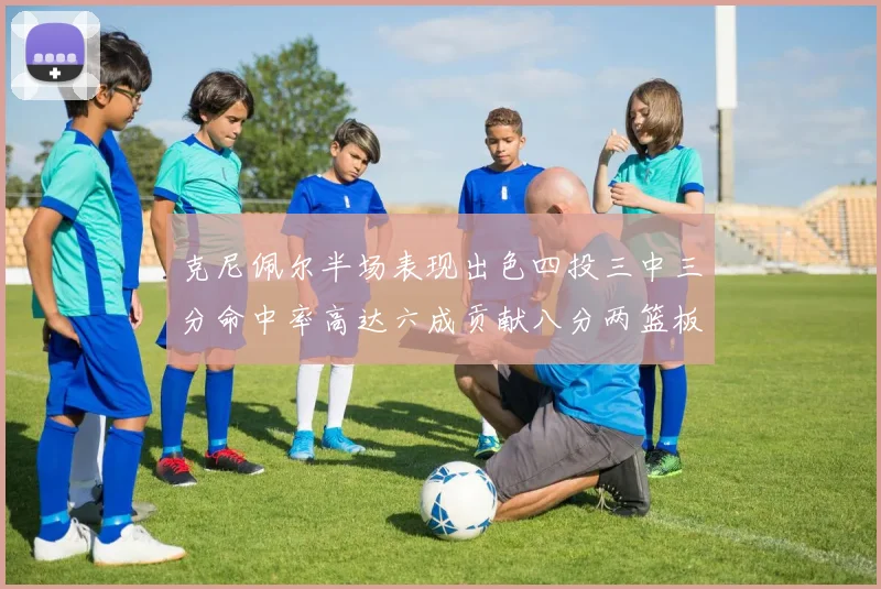 克尼佩尔半场表现出色四投三中三分命中率高达六成贡献八分两篮板