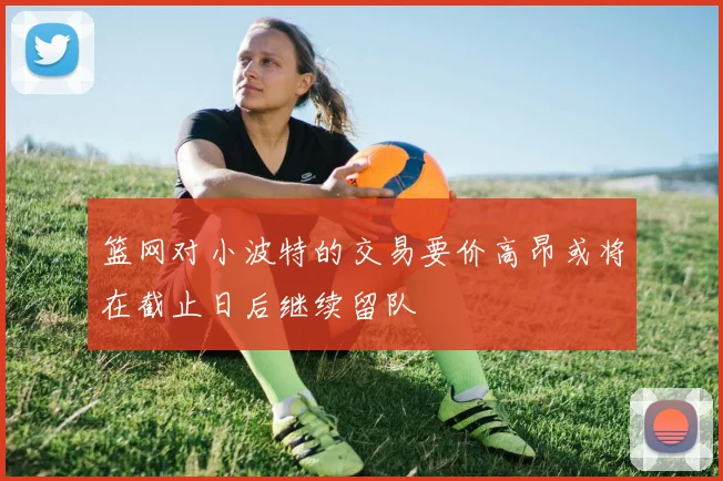 篮网对小波特的交易要价高昂或将在截止日后继续留队
