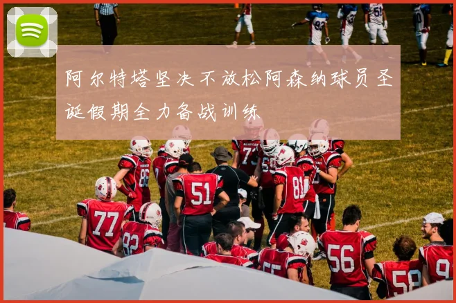 阿尔特塔坚决不放松阿森纳球员圣诞假期全力备战训练
