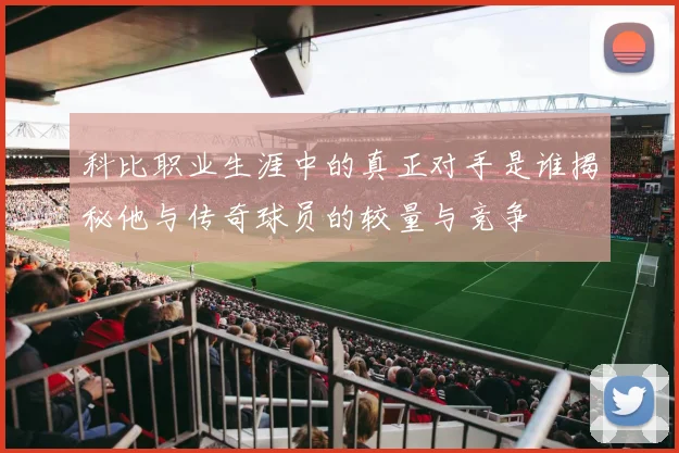 科比职业生涯中的真正对手是谁揭秘他与传奇球员的较量与竞争
