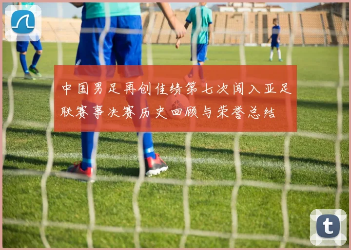 中国男足再创佳绩第七次闯入亚足联赛事决赛历史回顾与荣誉总结